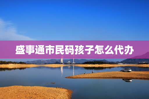 盛事通市民码孩子怎么代办(小孩的昌通码怎么申请)