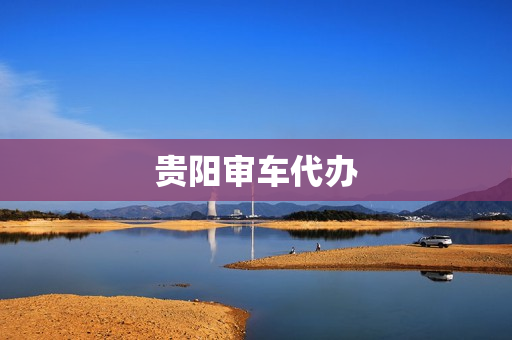 贵阳审车代办(贵阳审车在哪里审)