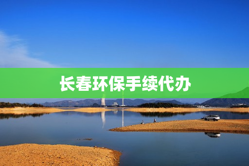 长春环保手续代办(长春环保公司有哪些)
