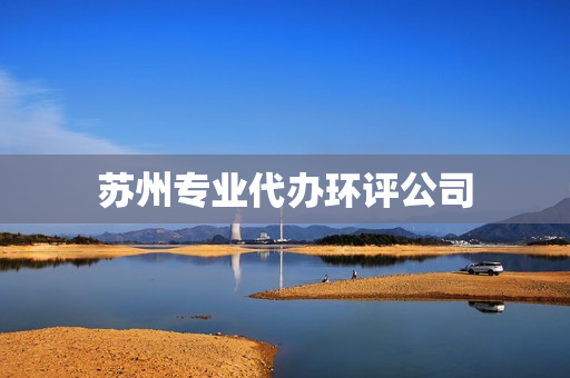 苏州专业代办环评公司(苏州环评公司一览表)