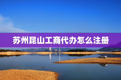 苏州昆山工商代办怎么注册(苏州个体工商户代办)