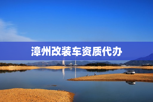漳州改装车资质代办(车辆改装资质怎么办理)