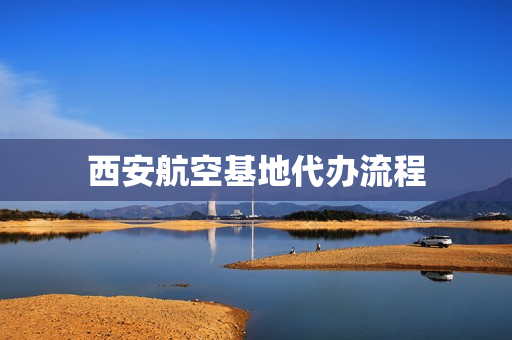 西安航空基地代办流程(西安航空基地官网)