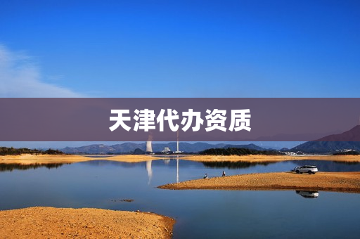 天津代办资质(天津资质代办公司排名)