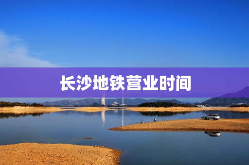 长沙地铁营业时间(长沙地铁运营时间)
