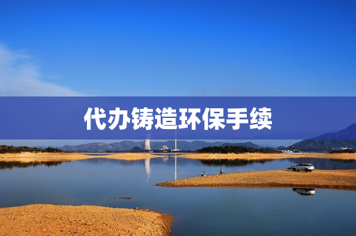 代办铸造环保手续(环保手续办理程序)