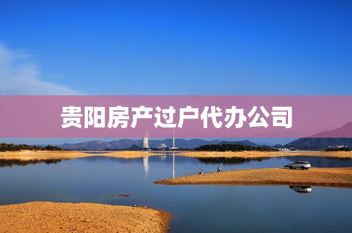贵阳房产过户代办公司(贵阳房产过户要多少钱)