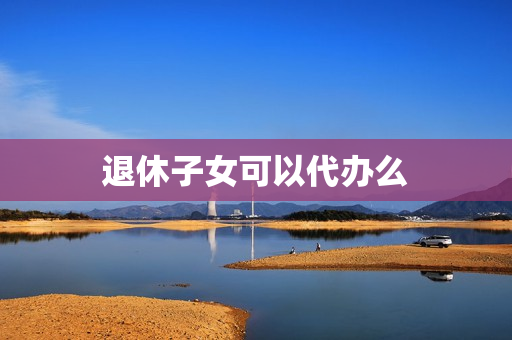 退休子女可以代办么(养老退休可以代办吗)