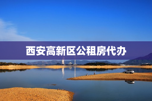 西安高新区公租房代办(西安高新公租房管理系统)