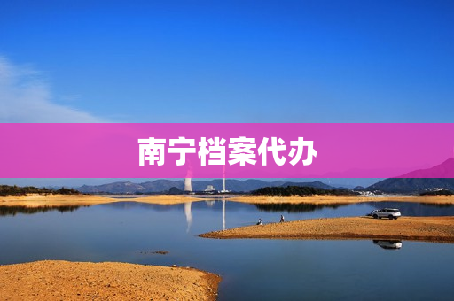 南宁档案代办(南宁市档案局在哪里)