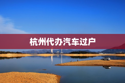 杭州代办汽车过户(杭州车辆过户咨询电话)