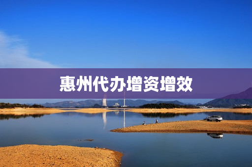 惠州代办增资增效(惠州招商引资)