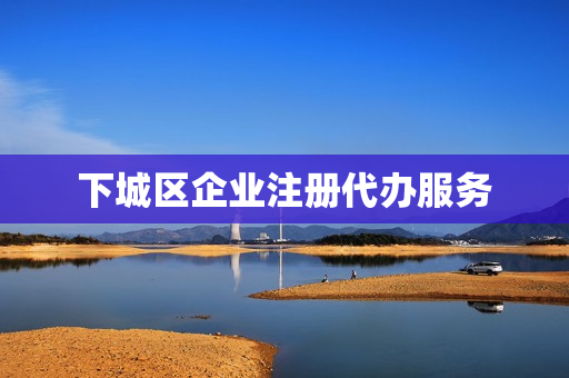 下城区企业注册代办服务(工商代办服务公司)