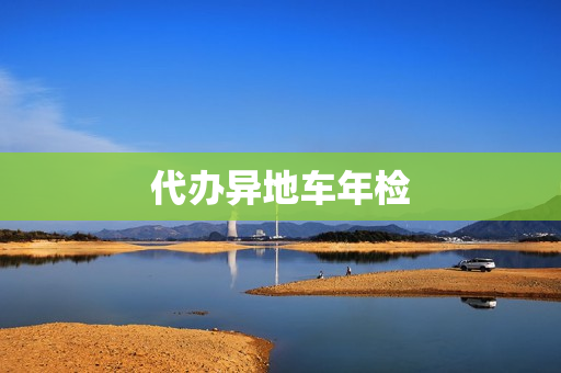代办异地车年检(代办车辆年检委托书)