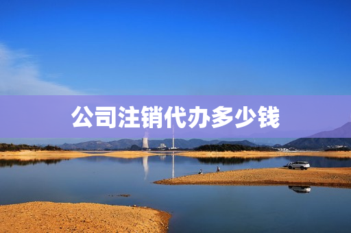公司注销代办多少钱(公司注销代办一般多少钱)