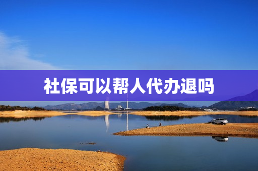 社保可以帮人代办退吗(社保个人部分可以退吗)