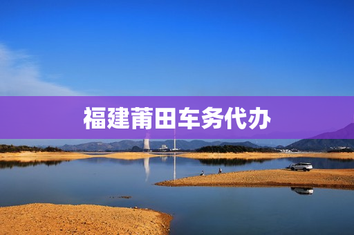 福建莆田车务代办(莆田营业执照代办)
