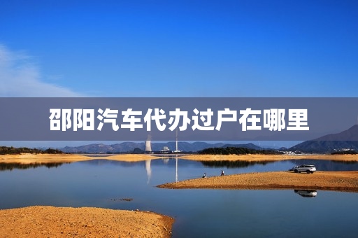 邵阳汽车代办过户在哪里(邵阳车管所在哪里)