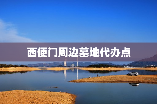 西便门周边墓地代办点(北京的墓地有哪些)