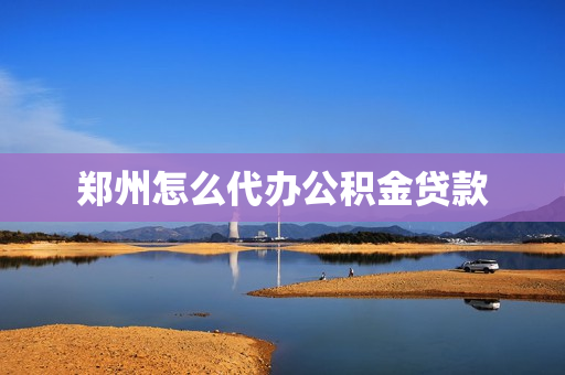 郑州怎么代办公积金贷款(郑州公积金贷款流程)