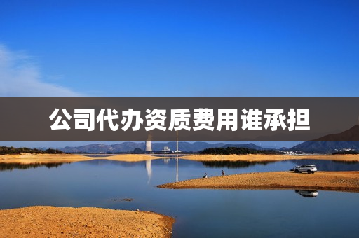 公司代办资质费用谁承担(建筑公司申请资质费用)