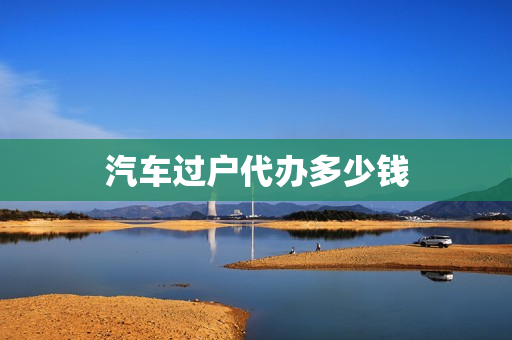 汽车过户代办多少钱(代办过户车需要多少钱左右)