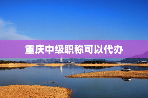 重庆中级职称可以代办(中级职称代办机构)