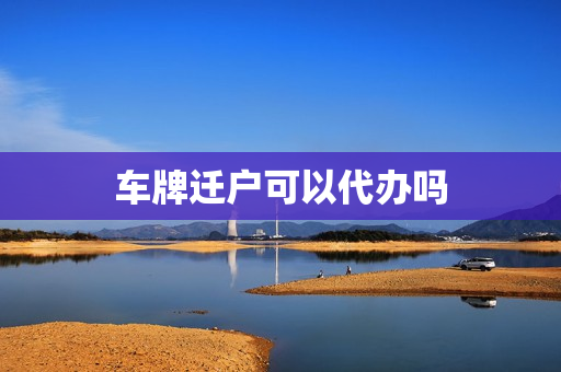 车牌迁户可以代办吗(车牌迁移办理流程)