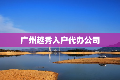 广州越秀入户代办公司(广州办理入户正规公司)