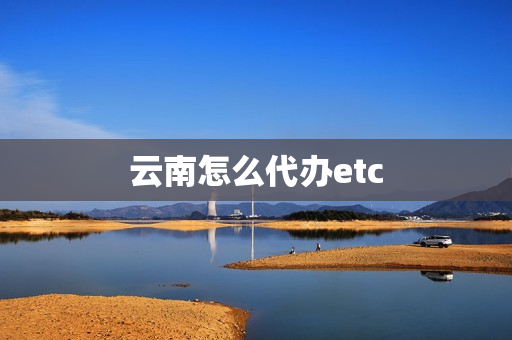 云南怎么代办etc(云南交投etc充值)