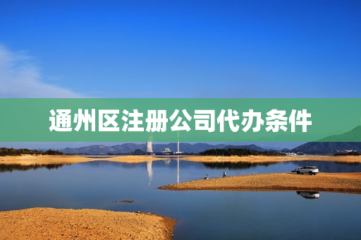 通州区注册公司代办条件(北京公司注册代办哪家比较好)