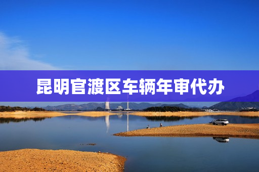 昆明官渡区车辆年审代办(昆明官渡区检车的地方)