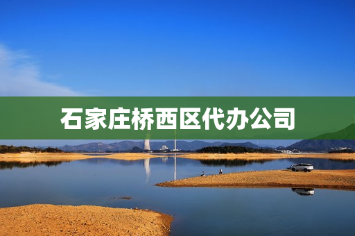 石家庄桥西区代办公司(石家庄代办资质公司有哪些)
