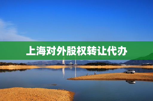 上海对外股权转让代办(股权转让怎么办理流程)