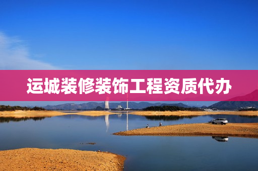 运城装修装饰工程资质代办(装饰工程有限公司资质怎么办理)
