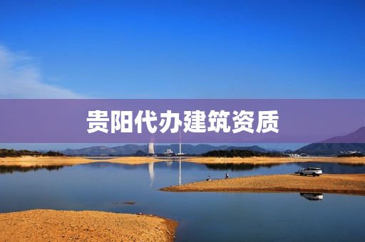 贵阳代办建筑资质(贵州建筑资质)