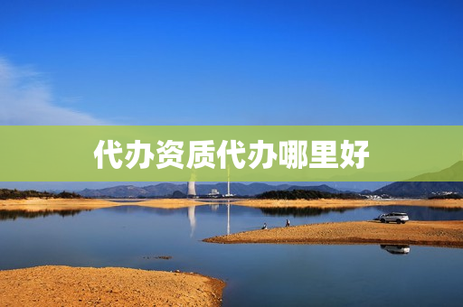 代办资质代办哪里好(西安资质代办公司哪家好)