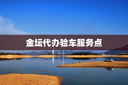 金坛代办验车服务点(常州金坛车管所官网)