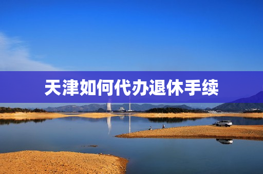 天津如何代办退休手续(天津个人如何办理退休)