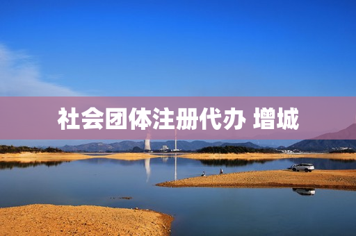 社会团体注册代办 增城(社会团体在哪里注册)