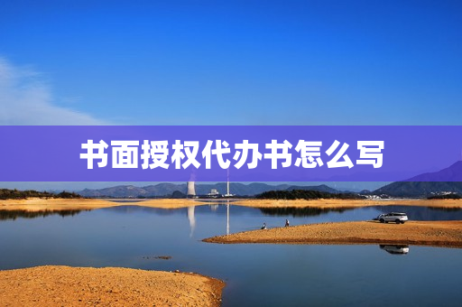 书面授权代办书怎么写(代办书面委托书怎么写)