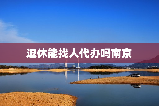 退休能找人代办吗南京(办退休可以委托代办吗)
