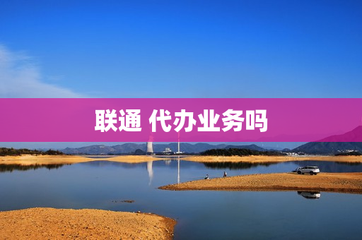 联通 代办业务吗(中国联通办理业务)