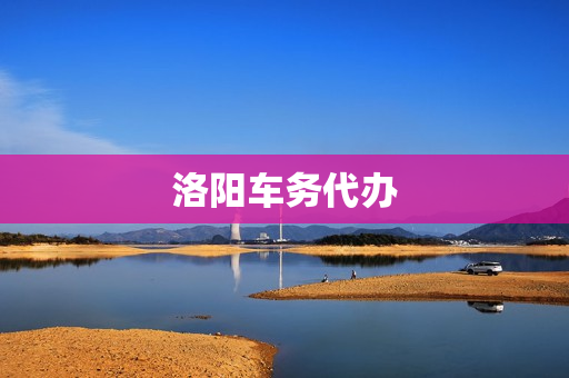 洛阳车务代办(洛阳代办公司哪家好)