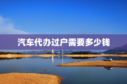 汽车代办过户需要多少钱(中介代办过户多少钱)