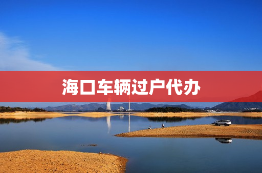 海口车辆过户代办(海口车过户到外省怎么办理)