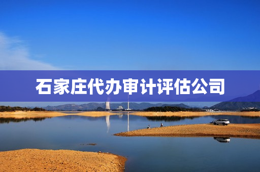 石家庄代办审计评估公司(石家庄评估公司电话)