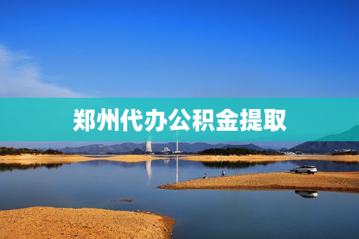 郑州代办公积金提取(郑州市住房公积金提取地点)