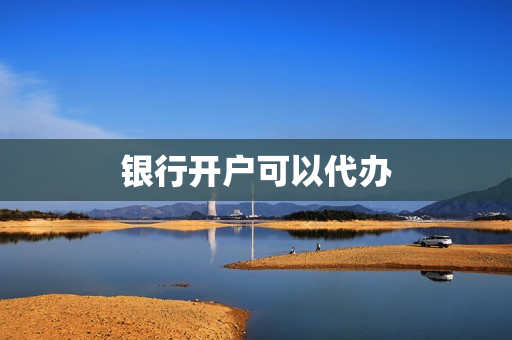 银行开户可以代办(银行开户可以委托他人吗)