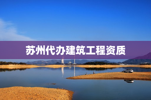 苏州代办建筑工程资质(如何办建筑工程资质)